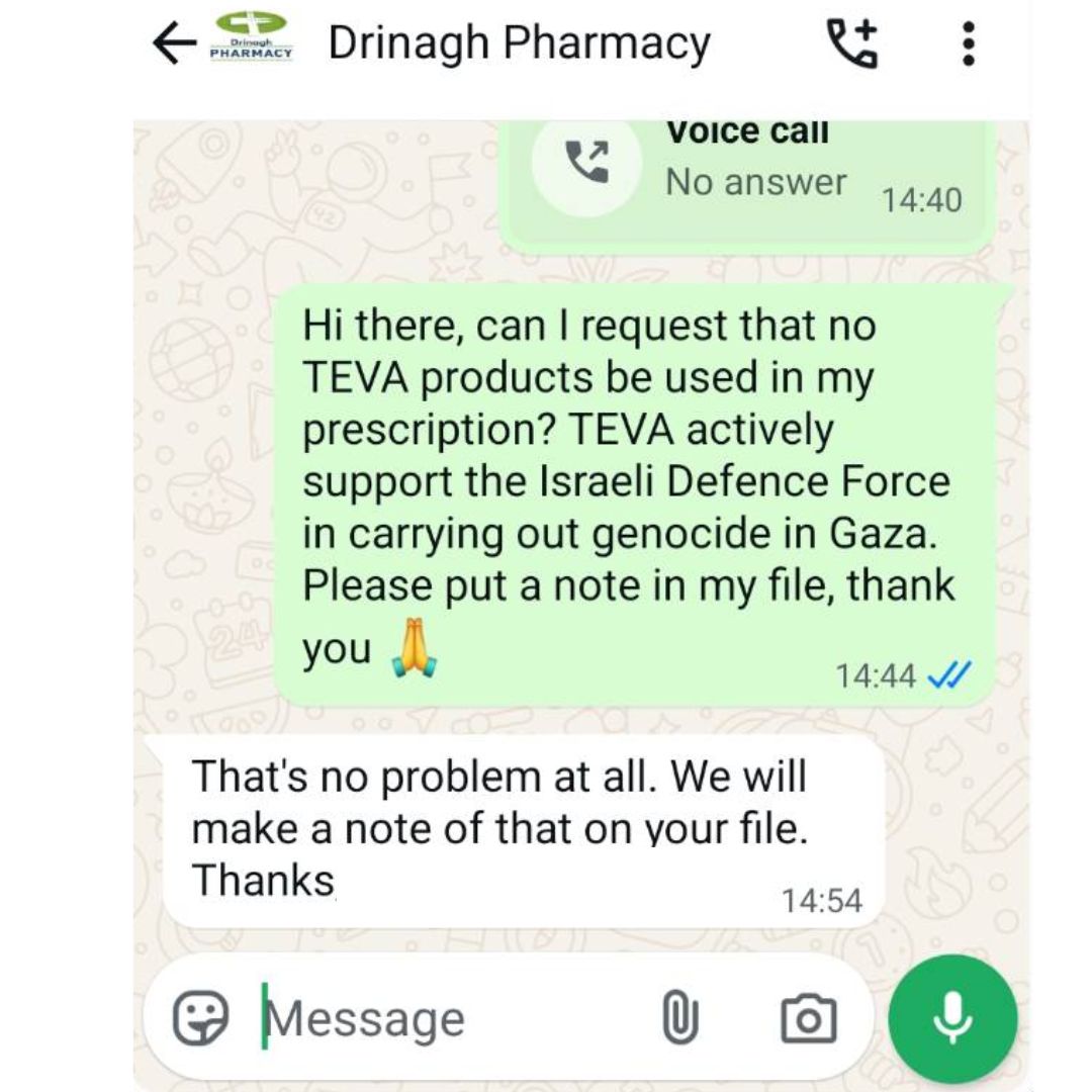WhatsApp message to Drinagh Pharmacy: Hi there, can I request that no TEVA products be used in my prescription? TEVA actively support the Israeli Defence Force in carrying out genocide in Gaza. Please put a note in my file, thank you. Response from pharmacy: That's no problem at all. We will make a note of that on your file. Thanks